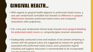 GINGIVAL HEALTH…
• With regards to gingival health adjacent to preformed metal crowns, a
one year randomized controlled trial showed no difference in gingival
inflammation between preformed metal crowns and composite
restorations after pulpotomy.
• Yet, a two year randomized clinical study showed more gingival bleeding
for preformed metal crowns vs. composite/glass ionomer restorations.
• Inadequately contoured crown and residues of set cement remaining in
contact with the gingival sulcus are suggested as reasons for gingivitis
associated with preformed metal crowns, and a preventive regime
including oral hygiene instruction is recommended to be incorporated
 