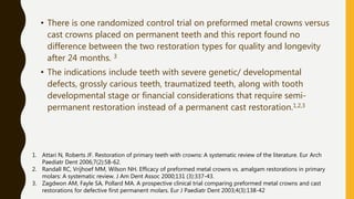 • There is one randomized control trial on preformed metal crowns versus
cast crowns placed on permanent teeth and this report found no
difference between the two restoration types for quality and longevity
after 24 months. 3
• The indications include teeth with severe genetic/ developmental
defects, grossly carious teeth, traumatized teeth, along with tooth
developmental stage or financial considerations that require semi-
permanent restoration instead of a permanent cast restoration.1,2,3
1. Attari N, Roberts JF. Restoration of primary teeth with crowns: A systematic review of the literature. Eur Arch
Paediatr Dent 2006;7(2):58-62.
2. Randall RC, Vrijhoef MM, Wilson NH. Efficacy of preformed metal crowns vs. amalgam restorations in primary
molars: A systematic review. J Am Dent Assoc 2000;131 (3):337-43.
3. Zagdwon AM, Fayle SA, Pollard MA. A prospective clinical trial comparing preformed metal crowns and cast
restorations for defective first permanent molars. Eur J Paediatr Dent 2003;4(3):138-42
 