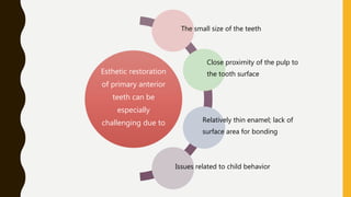 Esthetic restoration
of primary anterior
teeth can be
especially
challenging due to
The small size of the teeth
Close proximity of the pulp to
the tooth surface
Relatively thin enamel; lack of
surface area for bonding
Issues related to child behavior
 