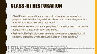 CLASS-III RESTORATION
• Class III (interproximal) restorations of primary incisors are often
prepared with labial or lingual dovetails to incorporate a large surface
area for bonding to enhance retention.1
• Resin-based restorations are appropriate for anterior teeth that can be
adequately isolated from saliva and blood. 2
• Resin-modified glass ionomer cements have been suggested for this
category, especially when adequate isolation is not possible.3
1. Waggoner WF. Restoring primary anterior teeth. Pediatr Dent 2002;24(5):511-6.
2. Croll TP, Bar-Zion Y, Segura A, Donly KJ. Clinical per-formance of resin-modified glass ionomer cement restorations in
primary teeth. A retrospective evaluation. J Am Dent Assoc 2001;132(8):1110-6.
3. Donly KJ. Restorative dentistry for children. Dent Clin North Am 2013;57(1):75-82.
 