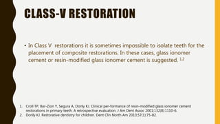 CLASS-V RESTORATION
• In Class V restorations it is sometimes impossible to isolate teeth for the
placement of composite restorations. In these cases, glass ionomer
cement or resin-modified glass ionomer cement is suggested. 1,2
1. Croll TP, Bar-Zion Y, Segura A, Donly KJ. Clinical per-formance of resin-modified glass ionomer cement
restorations in primary teeth. A retrospective evaluation. J Am Dent Assoc 2001;132(8):1110-6.
2. Donly KJ. Restorative dentistry for children. Dent Clin North Am 2013;57(1):75-82.
 