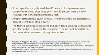 • A retrospective study showed that 80 percent of strip crowns were
completely retained after three years, and 20 percent were partially
retained, with none being completely lost.1
• Another retrospective study, with 24-74 months follow-up, reported 80
percent retention of strip crowns.2
• Pre-formed stainless steel crowns and open-faced stainless steel crowns
are other options; however, there appears to be no published data on
the use of either crown on primary anterior teeth.3
1. Kupietzky A, Waggoner WE, Galea J. Long-term photographic and radiographic assessment of bonded resin
composite strip crowns for primary incisors: Results after 3 years. Pediatr Dent 2005;27(3):221-5.
2. Ram D, Fuks AB. Clinical performance of resin-bonded composite strip crowns in primary incisors: A retrospective
study. Int J Paediatr Dent 2006;16(1):49-54
3. Waggoner WF. Anterior crowns for primary anterior teeth: An evidence based assessment of the literature. Eur
Arch Paediatr Dent 2006;7(2):53-7.
 