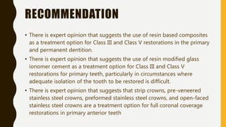 RECOMMENDATION
• There is expert opinion that suggests the use of resin based composites
as a treatment option for Class III and Class V restorations in the primary
and permanent dentition.
• There is expert opinion that suggests the use of resin modified glass
ionomer cement as a treatment option for Class III and Class V
restorations for primary teeth, particularly in circumstances where
adequate isolation of the tooth to be restored is difficult.
• There is expert opinion that suggests that strip crowns, pre-veneered
stainless steel crowns, preformed stainless steel crowns, and open-faced
stainless steel crowns are a treatment option for full coronal coverage
restorations in primary anterior teeth
 