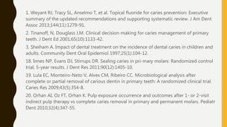 1. Weyant RJ, Tracy SL, Anselmo T, et al. Topical fluoride for caries prevention: Executive
summary of the updated recommendations and supporting systematic review. J Am Dent
Assoc 2013;144(11):1279-91.
2. Tinanoff, N, Douglass J.M. Clinical decision-making for caries management of primary
teeth. J Dent Ed 2001;65(10):1133-42.
3. Sheiham A. Impact of dental treatment on the incidence of dental caries in children and
adults. Community Dent Oral Epidemiol 1997;25(1):104-12.
18. Innes NP, Evans DJ, Stirrups DR. Sealing caries in pri-mary molars: Randomized control
trial, 5-year results. J Dent Res 2011;90(12):1405-10.
19. Lula EC, Monteiro-Neto V, Alves CM, Ribeiro CC. Microbiological analysis after
complete or partial removal of carious dentin in primary teeth: A randomized clinical trial.
Caries Res 2009;43(5):354-8.
20. Orhan AI, Oz FT, Orhan K. Pulp exposure occurrence and outcomes after 1- or 2-visit
indirect pulp therapy vs complete caries removal in primary and permanent molars. Pediatr
Dent 2010;32(4):347-55.
 