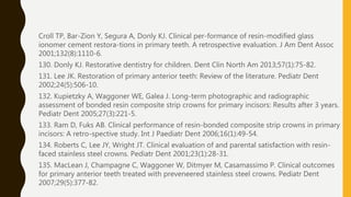 Croll TP, Bar-Zion Y, Segura A, Donly KJ. Clinical per-formance of resin-modified glass
ionomer cement restora-tions in primary teeth. A retrospective evaluation. J Am Dent Assoc
2001;132(8):1110-6.
130. Donly KJ. Restorative dentistry for children. Dent Clin North Am 2013;57(1):75-82.
131. Lee JK. Restoration of primary anterior teeth: Review of the literature. Pediatr Dent
2002;24(5):506-10.
132. Kupietzky A, Waggoner WE, Galea J. Long-term photographic and radiographic
assessment of bonded resin composite strip crowns for primary incisors: Results after 3 years.
Pediatr Dent 2005;27(3):221-5.
133. Ram D, Fuks AB. Clinical performance of resin-bonded composite strip crowns in primary
incisors: A retro-spective study. Int J Paediatr Dent 2006;16(1):49-54.
134. Roberts C, Lee JY, Wright JT. Clinical evaluation of and parental satisfaction with resin-
faced stainless steel crowns. Pediatr Dent 2001;23(1):28-31.
135. MacLean J, Champagne C, Waggoner W, Ditmyer M, Casamassimo P. Clinical outcomes
for primary anterior teeth treated with preveneered stainless steel crowns. Pediatr Dent
2007;29(5):377-82.
 