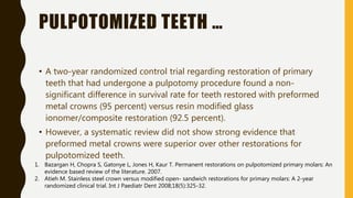 PULPOTOMIZED TEETH …
• A two-year randomized control trial regarding restoration of primary
teeth that had undergone a pulpotomy procedure found a non-
significant difference in survival rate for teeth restored with preformed
metal crowns (95 percent) versus resin modified glass
ionomer/composite restoration (92.5 percent).
• However, a systematic review did not show strong evidence that
preformed metal crowns were superior over other restorations for
pulpotomized teeth.
1. Bazargan H, Chopra S, Gatonye L, Jones H, Kaur T. Permanent restorations on pulpotomized primary molars: An
evidence based review of the literature. 2007.
2. Atieh M. Stainless steel crown versus modified open- sandwich restorations for primary molars: A 2-year
randomized clinical trial. Int J Paediatr Dent 2008;18(5):325-32.
 