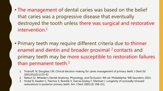 • The management of dental caries was based on the belief
that caries was a progressive disease that eventually
destroyed the tooth unless there was surgical and restorative
intervention.1
• Primary teeth may require different criteria due to thinner
enamel and dentin and broader proximal 2 contacts and
primary teeth may be more susceptible to restoration failures
than permanent teeth.3
1. Tinanoff, N, Douglass J.M. Clinical decision-making for caries management of primary teeth. J Dent Ed
2001;65(10):1133-42
2. Nelson SJ. Wheeler’s Dental Anatomy, Physiology, and Occlusion. 9th ed. Philadelphia. WB Saunders; 2010.
3. Hickel R, Kaaden C, Paschos E, Buerkle V, García-Godoy F, Manhart J. Longevity of occlusally-stressed
restorations in posterior primary teeth. Am J Dent 2005;18: 198-211.
 