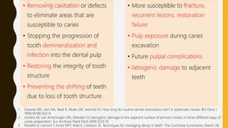 therapy include
• Removing cavitation or defects
to eliminate areas that are
susceptible to caries
• Stopping the progression of
tooth demineralization and
infection into the dental pulp
• Restoring the integrity of tooth
structure
• Preventing the shifting of teeth
due to loss of tooth structure.
therapy include
• More susceptible to fracture,
recurrent lesions, restoration
failure
• Pulp exposure during caries
excavation
• Future pulpal complications
• Iatrogenic damage to adjacent
teeth
1. Downer MC, Azli NA, Bedi R, Moles DR, Setchell DJ. How long do routine dental restorations last? A systematic review. Brit Dent J
1999;187(8):432-9.
2. Lenters M, van Amerongen WE, Mandari GJ. Iatrogenic damage to the adjacent surface of primary molars in three different ways of
cavity preparation. Eur Archives Paed Dent 2006;1(1):6 10.
3. Ricketts D, Lamont T, Innes NPT, Kidd E, Clarkson JE. Techniques for managing decay in teeth. The Cochrane Summaries, March 28,
 