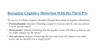 Recognize Cognitive Distortion With the Three P’s-
We can try to reframe negative thoughts through three kinds of cognitive distortions:
• Personalization: Instead of blaming a negative event on ourself, can you connect
it to an outside cause?
• Permanence: Instead of thinking that the negative event will affect us forever, can
we make changes for the future?
• Pervasiveness: Instead of believing that one bad event will impact every other
event, can we identify it as a single event?
 