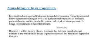Neuro-biological basis of optimism-
• Investigators have reported that pessimism and depression are related to abnormal
limbic system functioning as well as to dysfunctional operations of the lateral
prefrontal cortex and the paralimbic system. Indeed, depression appears to be
linked to deficiencies in neurotransmitters.
-(Liddle,2001)
• Research is still in its early phases, it appears that there are neurobiological
markers in the brain that are linked to perceived control and pessimism-depression
thoughts.
 