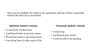 There are two students who failed in an examination and one of them is optimistic
whereas the other one is pessimistic.
Optimistic student's reaction
• It was poorly worded exam.
• I performed better in previous exams.
• I'll perform better in upcoming exams.
• I am doing better in other areas of life.
Pessimistic student's reaction
• I messed up.
• I performed poor earlier.
• I won't be able to do anything.
 