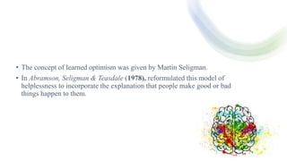 • The concept of learned optimism was given by Martin Seligman.
• In Abramson, Seligman & Teasdale (1978), reformulated this model of
helplessness to incorporate the explanation that people make good or bad
things happen to them.
 