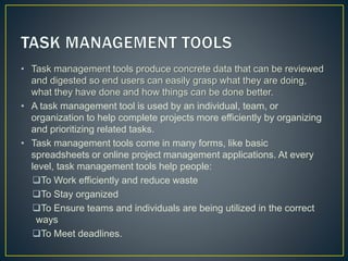 • Task management tools produce concrete data that can be reviewed
and digested so end users can easily grasp what they are doing,
what they have done and how things can be done better.
• A task management tool is used by an individual, team, or
organization to help complete projects more efficiently by organizing
and prioritizing related tasks.
• Task management tools come in many forms, like basic
spreadsheets or online project management applications. At every
level, task management tools help people:
To Work efficiently and reduce waste
To Stay organized
To Ensure teams and individuals are being utilized in the correct
ways
To Meet deadlines.
 