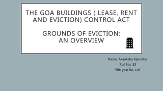 THE GOA BUILDINGS ( LEASE, RENT
AND EVICTION) CONTROL ACT
GROUNDS OF EVICTION:
AN OVERVIEW
Name: Akanksha Kakodkar
Roll No. 33
Fifth year BA. LLB
 