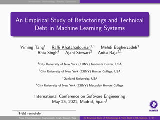 Introduction Methodology Results Conclusion
An Empirical Study of Refactorings and Technical
Debt in Machine Learning Systems
Yiming Tang1
Raffi Khatchadourian2,1
Mehdi Bagherzadeh3
Rhia Singh4
Ajani Stewart2
Anita Raja2,1
1
City University of New York (CUNY) Graduate Center, USA
2
City University of New York (CUNY) Hunter College, USA
3
Oakland University, USA
4
City University of New York (CUNY) Macaulay Honors College
International Conference on Software Engineering
May 25, 2021, Madrid, Spain1
1Held remotely.
Tang, Khatchadourian, Bagherzadeh, Singh, Stewart, Raja An Empirical Study of Refactorings & Tech. Debt in ML Systems 1 / 17
 