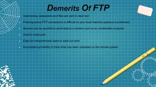 Demerits Of FTP
 Usernames, passwords and files are sent in clear text
 Filtering active FTP connections is difficult on your local machine (passive is preferred)
 Servers can be spoofed to send data to a random port on an unintended computer
 Hard to script jobs
 Easy for inexperienced users to wipe out work
 Inconsistency/inability to track what has been uploaded on the remote system
 