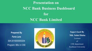 Presentation on
NCC Bank Business Dashboard
for
NCC Bank Limited
Prepared By
Faria Lara
ID# 2015000000204
Program: BSc in CSE
Supervised By
Md. Sohel Babu
Lecturer
of
CSE department
Southeast University
 