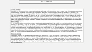 EVALUATION
Overall strategy
Overall, for my presentation I have made a website, social media page and a presentation video. I think all three of these presentations ideas
has worked well. I think they have worked well in presenting all my work to a large range of people. I do feel like if I’m targeting a big
audience social media is the way to go with this, I feel like now a days not many people look on websites about films they mainly look on
their social media pages. However, my website I feel like it’s a better way to present my work and it doesn’t limit me to what I can include on
it. My website also contains my presentation video and I feel like combining these two presentation ideas is a good way of presenting my
work instead of putting my video on a separate platform. I have also advertised my social media page on my website and vise versa I have
linked all my presentation strategies together in someway to make sure my audience can see everything I have done and the different ways I
have presented my work.
Best Strategy
To me I feel like the best presentation strategy I have done is my website although I can include my presentation video as part of my website
because it is also part of it. I feel like my website is just presented better and it contains a lot more information about my film compared to
my social media page. I have also designed my website in the same style and tone as my film and posters so it keeps with the aesthetic of my
film and feels more immersive for the audience. Although I have also included the link to my social media site on my website so I do feel like
all these presentation strategies are kind of one big strategy because you can access and advertise them on different ones. My presentation
video I also feel like is a strong presentation strategy because I talk and show about the behind the scenes and the making of my products as
well as the influences behind it, the audience gets more of an insight about what the film is about and how I came about making it.
Weakest strategy
The weakest strategy I did I think was the social media page. Although it’s a good way to target a wide range of audience I felt like I was
very limited to the way I could present and post my work compared to my website I feel like my it’s less informative. However, because I
have linked my social media page to my website it allows the people who visit my Instagram page to also visit my website as well as my
website allowing people to visit my Instagram. Overall, I think I have made some strong ways to present my work but I feel like these three
separate ideas all come together as one big presentation strategy and I am happy with how all these different strategies has presented my
work to my audience.
 