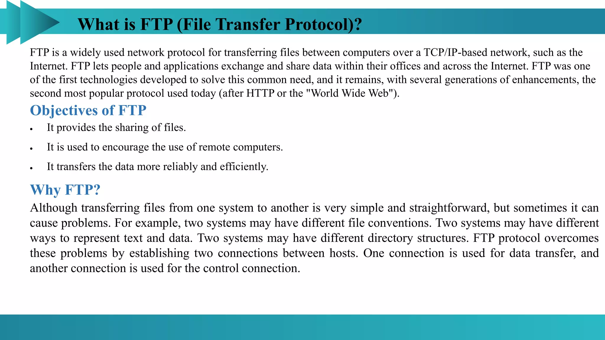What is FTP (File Transfer Protocol)?
FTP is a widely used network protocol for transferring files between computers over a TCP/IP-based network, such as the
Internet. FTP lets people and applications exchange and share data within their offices and across the Internet. FTP was one
of the first technologies developed to solve this common need, and it remains, with several generations of enhancements, the
second most popular protocol used today (after HTTP or the "World Wide Web").
Objectives of FTP
 It provides the sharing of files.
 It is used to encourage the use of remote computers.
 It transfers the data more reliably and efficiently.
Why FTP?
Although transferring files from one system to another is very simple and straightforward, but sometimes it can
cause problems. For example, two systems may have different file conventions. Two systems may have different
ways to represent text and data. Two systems may have different directory structures. FTP protocol overcomes
these problems by establishing two connections between hosts. One connection is used for data transfer, and
another connection is used for the control connection.
 