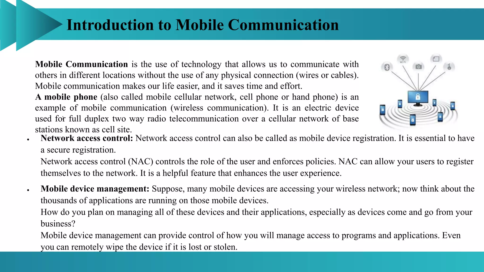 Introduction to Mobile Communication
Mobile Communication is the use of technology that allows us to communicate with
others in different locations without the use of any physical connection (wires or cables).
Mobile communication makes our life easier, and it saves time and effort.
A mobile phone (also called mobile cellular network, cell phone or hand phone) is an
example of mobile communication (wireless communication). It is an electric device
used for full duplex two way radio telecommunication over a cellular network of base
stations known as cell site.
:
 Network access control: Network access control can also be called as mobile device registration. It is essential to have
a secure registration.
Network access control (NAC) controls the role of the user and enforces policies. NAC can allow your users to register
themselves to the network. It is a helpful feature that enhances the user experience.
 Mobile device management: Suppose, many mobile devices are accessing your wireless network; now think about the
thousands of applications are running on those mobile devices.
How do you plan on managing all of these devices and their applications, especially as devices come and go from your
business?
Mobile device management can provide control of how you will manage access to programs and applications. Even
you can remotely wipe the device if it is lost or stolen.
 