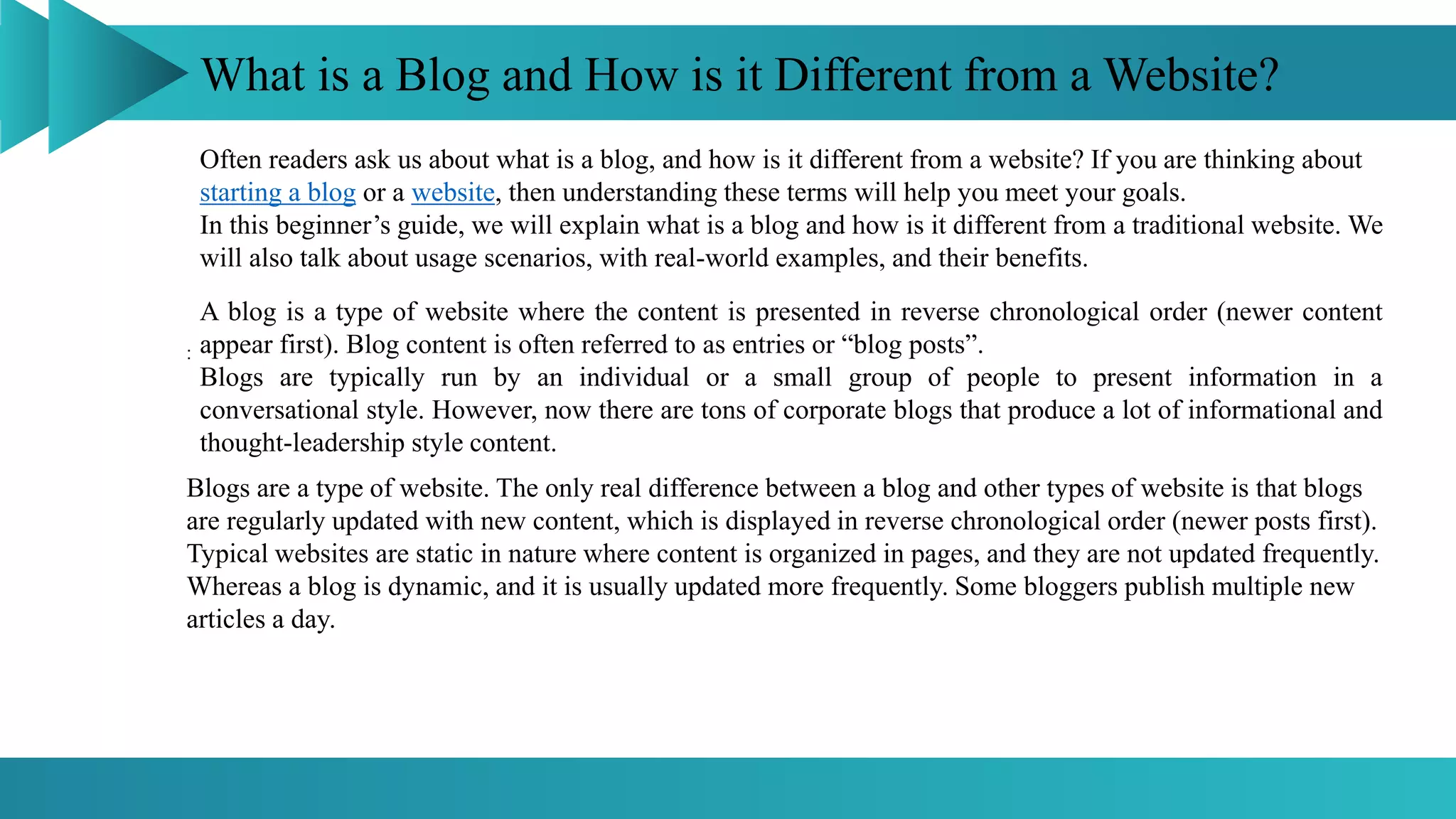 What is a Blog and How is it Different from a Website?
:
Often readers ask us about what is a blog, and how is it different from a website? If you are thinking about
starting a blog or a website, then understanding these terms will help you meet your goals.
In this beginner’s guide, we will explain what is a blog and how is it different from a traditional website. We
will also talk about usage scenarios, with real-world examples, and their benefits.
A blog is a type of website where the content is presented in reverse chronological order (newer content
appear first). Blog content is often referred to as entries or “blog posts”.
Blogs are typically run by an individual or a small group of people to present information in a
conversational style. However, now there are tons of corporate blogs that produce a lot of informational and
thought-leadership style content.
Blogs are a type of website. The only real difference between a blog and other types of website is that blogs
are regularly updated with new content, which is displayed in reverse chronological order (newer posts first).
Typical websites are static in nature where content is organized in pages, and they are not updated frequently.
Whereas a blog is dynamic, and it is usually updated more frequently. Some bloggers publish multiple new
articles a day.
 
