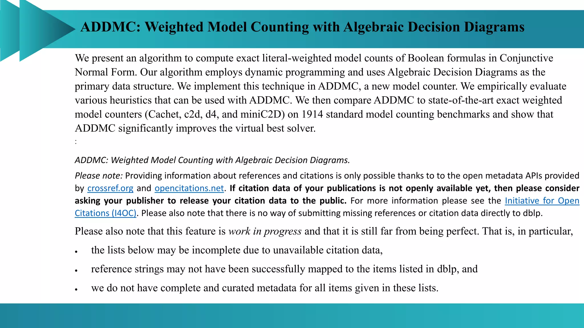 ADDMC: Weighted Model Counting with Algebraic Decision Diagrams
:
We present an algorithm to compute exact literal-weighted model counts of Boolean formulas in Conjunctive
Normal Form. Our algorithm employs dynamic programming and uses Algebraic Decision Diagrams as the
primary data structure. We implement this technique in ADDMC, a new model counter. We empirically evaluate
various heuristics that can be used with ADDMC. We then compare ADDMC to state-of-the-art exact weighted
model counters (Cachet, c2d, d4, and miniC2D) on 1914 standard model counting benchmarks and show that
ADDMC significantly improves the virtual best solver.
ADDMC: Weighted Model Counting with Algebraic Decision Diagrams.
Please note: Providing information about references and citations is only possible thanks to to the open metadata APIs provided
by crossref.org and opencitations.net. If citation data of your publications is not openly available yet, then please consider
asking your publisher to release your citation data to the public. For more information please see the Initiative for Open
Citations (I4OC). Please also note that there is no way of submitting missing references or citation data directly to dblp.
Please also note that this feature is work in progress and that it is still far from being perfect. That is, in particular,
 the lists below may be incomplete due to unavailable citation data,
 reference strings may not have been successfully mapped to the items listed in dblp, and
 we do not have complete and curated metadata for all items given in these lists.
 