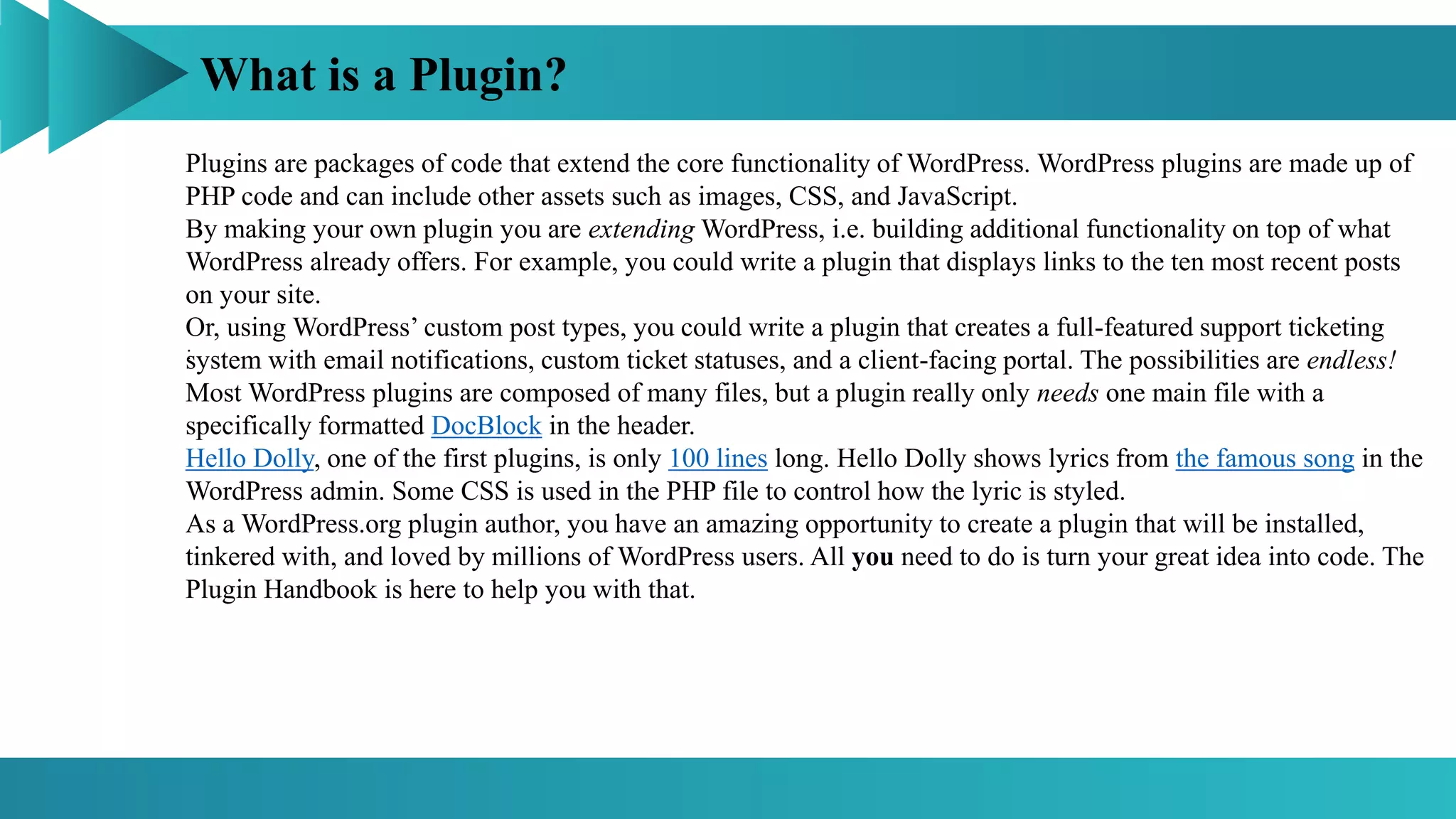 What is a Plugin?
:
Plugins are packages of code that extend the core functionality of WordPress. WordPress plugins are made up of
PHP code and can include other assets such as images, CSS, and JavaScript.
By making your own plugin you are extending WordPress, i.e. building additional functionality on top of what
WordPress already offers. For example, you could write a plugin that displays links to the ten most recent posts
on your site.
Or, using WordPress’ custom post types, you could write a plugin that creates a full-featured support ticketing
system with email notifications, custom ticket statuses, and a client-facing portal. The possibilities are endless!
Most WordPress plugins are composed of many files, but a plugin really only needs one main file with a
specifically formatted DocBlock in the header.
Hello Dolly, one of the first plugins, is only 100 lines long. Hello Dolly shows lyrics from the famous song in the
WordPress admin. Some CSS is used in the PHP file to control how the lyric is styled.
As a WordPress.org plugin author, you have an amazing opportunity to create a plugin that will be installed,
tinkered with, and loved by millions of WordPress users. All you need to do is turn your great idea into code. The
Plugin Handbook is here to help you with that.
 