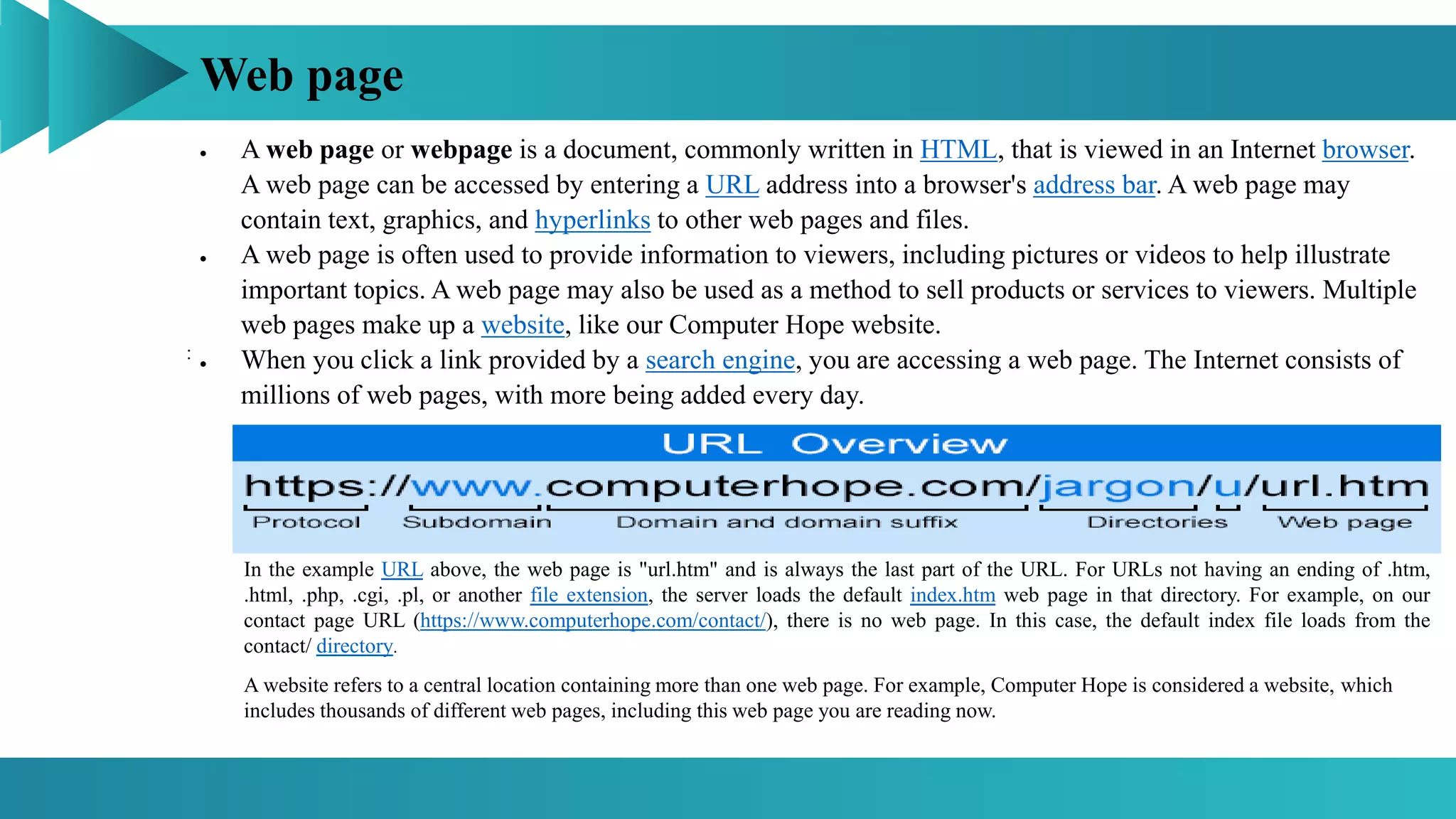 Web page
:
 A web page or webpage is a document, commonly written in HTML, that is viewed in an Internet browser.
A web page can be accessed by entering a URL address into a browser's address bar. A web page may
contain text, graphics, and hyperlinks to other web pages and files.
 A web page is often used to provide information to viewers, including pictures or videos to help illustrate
important topics. A web page may also be used as a method to sell products or services to viewers. Multiple
web pages make up a website, like our Computer Hope website.
 When you click a link provided by a search engine, you are accessing a web page. The Internet consists of
millions of web pages, with more being added every day.
A website refers to a central location containing more than one web page. For example, Computer Hope is considered a website, which
includes thousands of different web pages, including this web page you are reading now.
In the example URL above, the web page is "url.htm" and is always the last part of the URL. For URLs not having an ending of .htm,
.html, .php, .cgi, .pl, or another file extension, the server loads the default index.htm web page in that directory. For example, on our
contact page URL (https://www.computerhope.com/contact/), there is no web page. In this case, the default index file loads from the
contact/ directory.
 