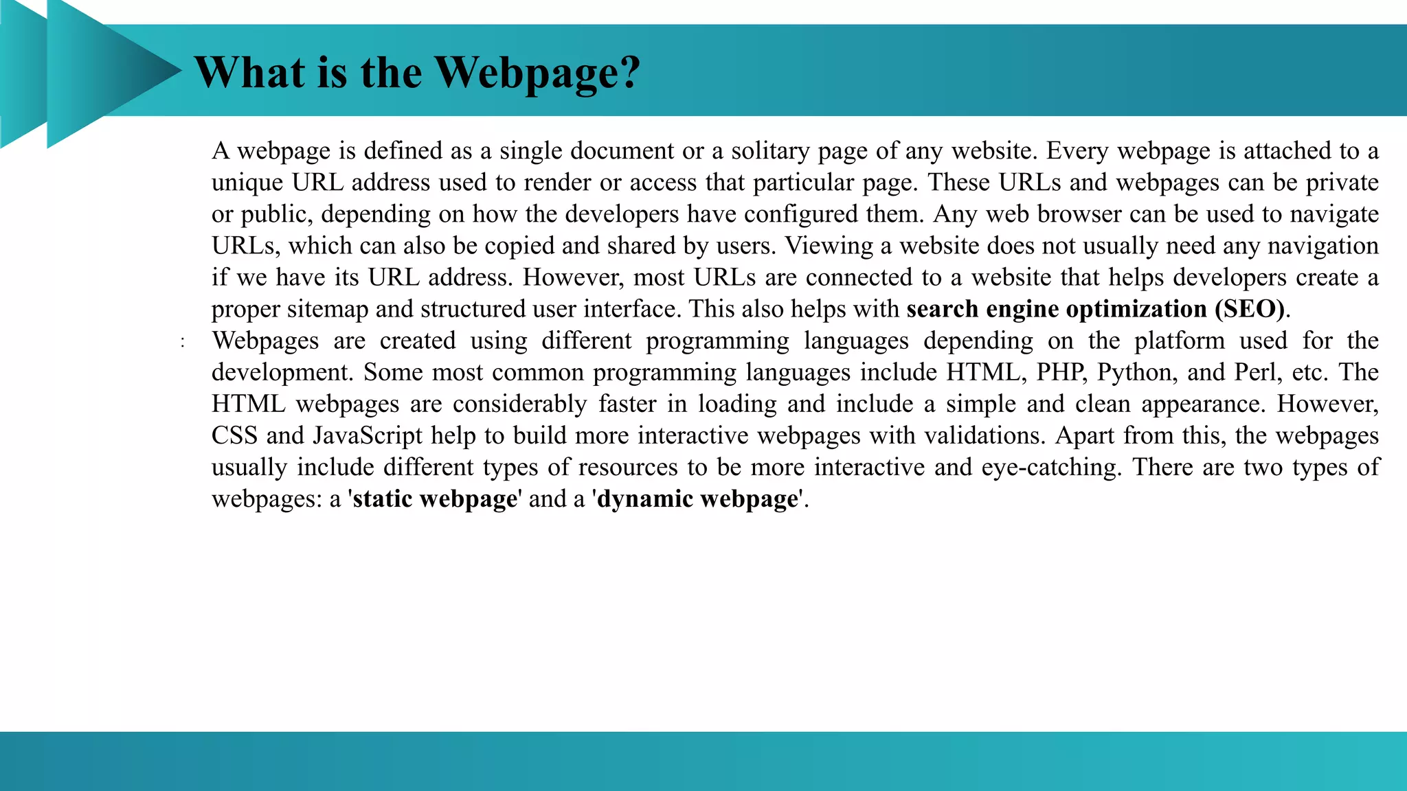 What is the Webpage?
:
A webpage is defined as a single document or a solitary page of any website. Every webpage is attached to a
unique URL address used to render or access that particular page. These URLs and webpages can be private
or public, depending on how the developers have configured them. Any web browser can be used to navigate
URLs, which can also be copied and shared by users. Viewing a website does not usually need any navigation
if we have its URL address. However, most URLs are connected to a website that helps developers create a
proper sitemap and structured user interface. This also helps with search engine optimization (SEO).
Webpages are created using different programming languages depending on the platform used for the
development. Some most common programming languages include HTML, PHP, Python, and Perl, etc. The
HTML webpages are considerably faster in loading and include a simple and clean appearance. However,
CSS and JavaScript help to build more interactive webpages with validations. Apart from this, the webpages
usually include different types of resources to be more interactive and eye-catching. There are two types of
webpages: a 'static webpage' and a 'dynamic webpage'.
 