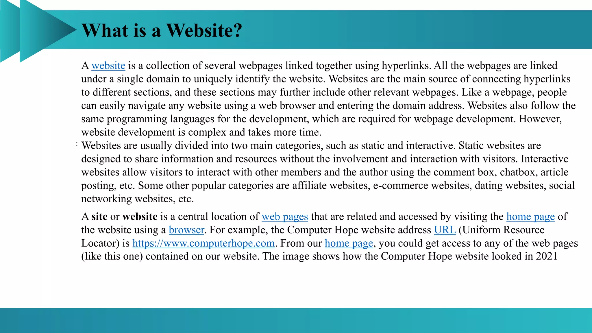 What is a Website?
:
A website is a collection of several webpages linked together using hyperlinks. All the webpages are linked
under a single domain to uniquely identify the website. Websites are the main source of connecting hyperlinks
to different sections, and these sections may further include other relevant webpages. Like a webpage, people
can easily navigate any website using a web browser and entering the domain address. Websites also follow the
same programming languages for the development, which are required for webpage development. However,
website development is complex and takes more time.
Websites are usually divided into two main categories, such as static and interactive. Static websites are
designed to share information and resources without the involvement and interaction with visitors. Interactive
websites allow visitors to interact with other members and the author using the comment box, chatbox, article
posting, etc. Some other popular categories are affiliate websites, e-commerce websites, dating websites, social
networking websites, etc.
A site or website is a central location of web pages that are related and accessed by visiting the home page of
the website using a browser. For example, the Computer Hope website address URL (Uniform Resource
Locator) is https://www.computerhope.com. From our home page, you could get access to any of the web pages
(like this one) contained on our website. The image shows how the Computer Hope website looked in 2021
 