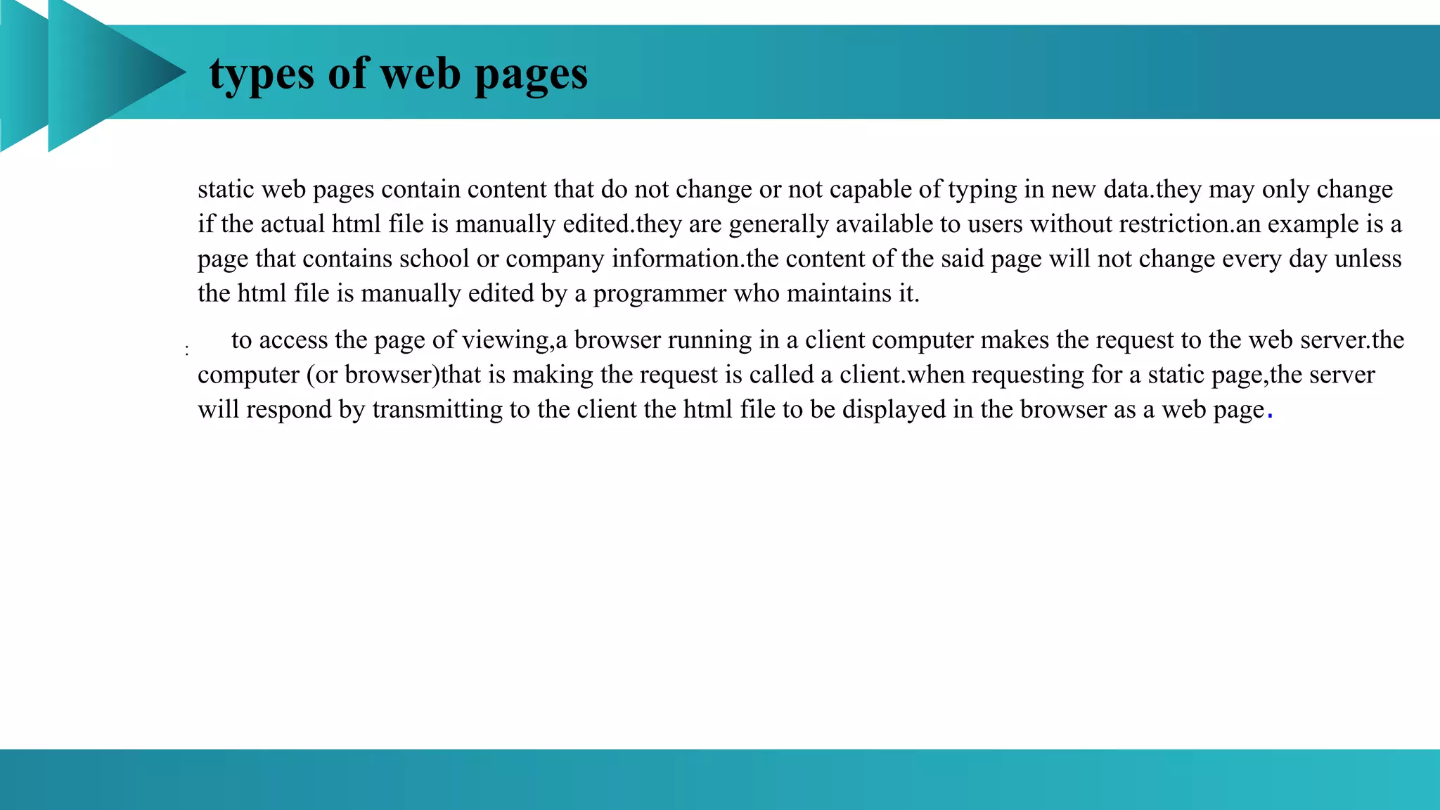 types of web pages
:
static web pages contain content that do not change or not capable of typing in new data.they may only change
if the actual html file is manually edited.they are generally available to users without restriction.an example is a
page that contains school or company information.the content of the said page will not change every day unless
the html file is manually edited by a programmer who maintains it.
to access the page of viewing,a browser running in a client computer makes the request to the web server.the
computer (or browser)that is making the request is called a client.when requesting for a static page,the server
will respond by transmitting to the client the html file to be displayed in the browser as a web page.
 