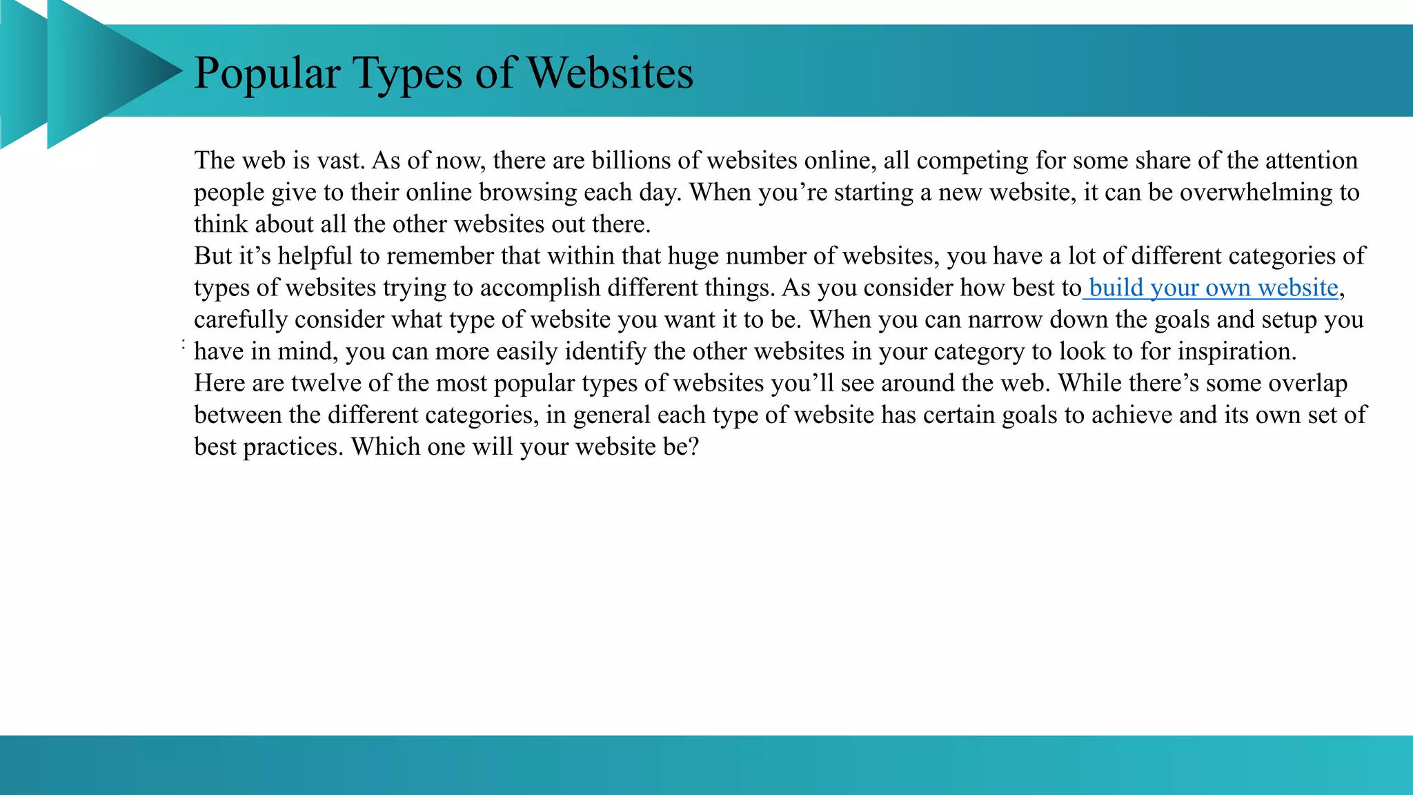 Popular Types of Websites
:
The web is vast. As of now, there are billions of websites online, all competing for some share of the attention
people give to their online browsing each day. When you’re starting a new website, it can be overwhelming to
think about all the other websites out there.
But it’s helpful to remember that within that huge number of websites, you have a lot of different categories of
types of websites trying to accomplish different things. As you consider how best to build your own website,
carefully consider what type of website you want it to be. When you can narrow down the goals and setup you
have in mind, you can more easily identify the other websites in your category to look to for inspiration.
Here are twelve of the most popular types of websites you’ll see around the web. While there’s some overlap
between the different categories, in general each type of website has certain goals to achieve and its own set of
best practices. Which one will your website be?
 