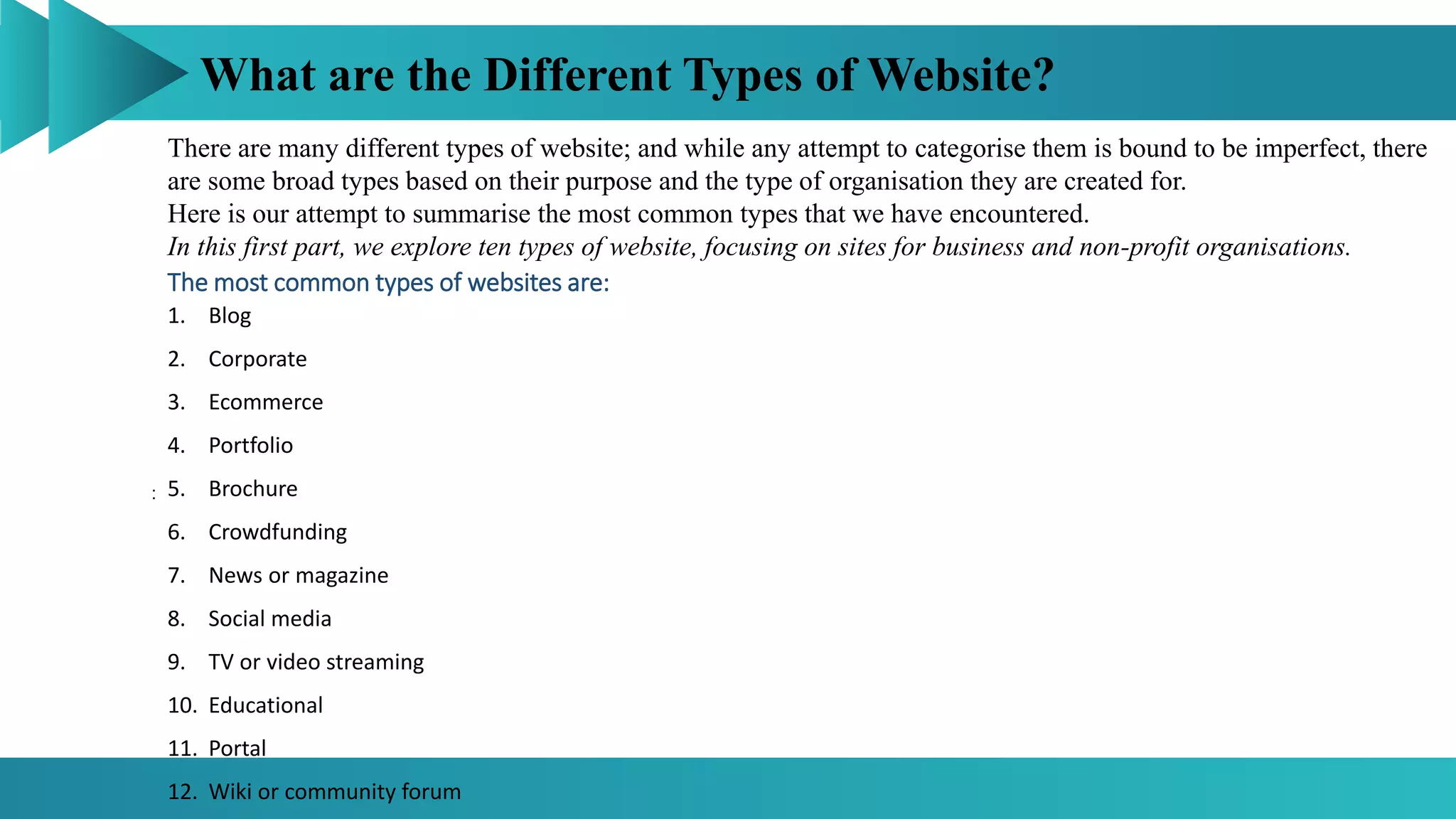 What are the Different Types of Website?
:
There are many different types of website; and while any attempt to categorise them is bound to be imperfect, there
are some broad types based on their purpose and the type of organisation they are created for.
Here is our attempt to summarise the most common types that we have encountered.
In this first part, we explore ten types of website, focusing on sites for business and non-profit organisations.
The most common types of websites are:
1. Blog
2. Corporate
3. Ecommerce
4. Portfolio
5. Brochure
6. Crowdfunding
7. News or magazine
8. Social media
9. TV or video streaming
10. Educational
11. Portal
12. Wiki or community forum
 