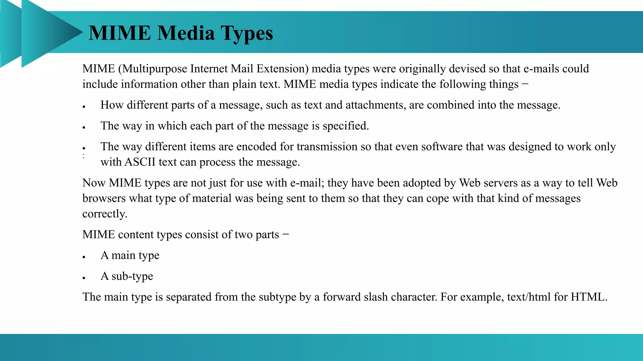 MIME Media Types
:
MIME (Multipurpose Internet Mail Extension) media types were originally devised so that e-mails could
include information other than plain text. MIME media types indicate the following things −
 How different parts of a message, such as text and attachments, are combined into the message.
 The way in which each part of the message is specified.
 The way different items are encoded for transmission so that even software that was designed to work only
with ASCII text can process the message.
Now MIME types are not just for use with e-mail; they have been adopted by Web servers as a way to tell Web
browsers what type of material was being sent to them so that they can cope with that kind of messages
correctly.
MIME content types consist of two parts −
 A main type
 A sub-type
The main type is separated from the subtype by a forward slash character. For example, text/html for HTML.
 