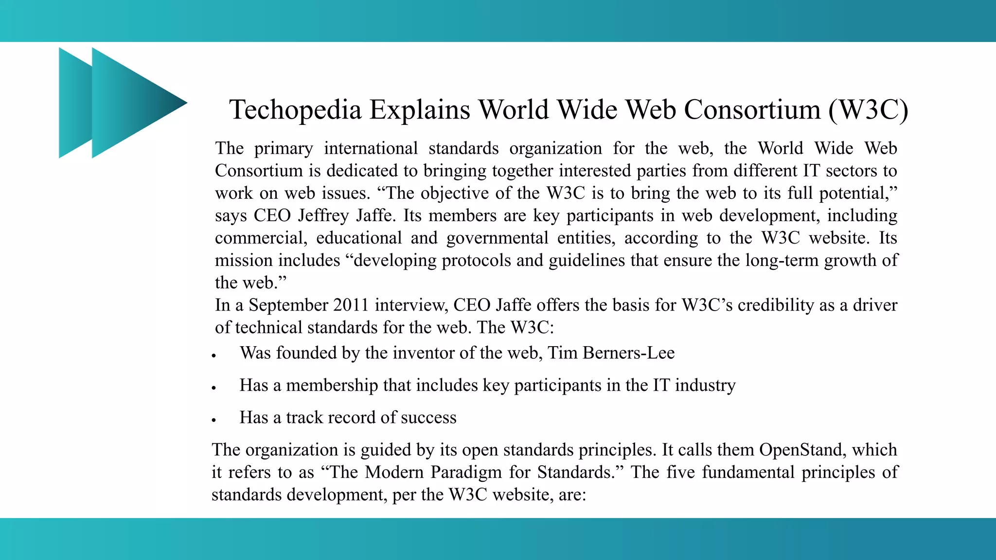 Techopedia Explains World Wide Web Consortium (W3C)
The primary international standards organization for the web, the World Wide Web
Consortium is dedicated to bringing together interested parties from different IT sectors to
work on web issues. “The objective of the W3C is to bring the web to its full potential,”
says CEO Jeffrey Jaffe. Its members are key participants in web development, including
commercial, educational and governmental entities, according to the W3C website. Its
mission includes “developing protocols and guidelines that ensure the long-term growth of
the web.”
In a September 2011 interview, CEO Jaffe offers the basis for W3C’s credibility as a driver
of technical standards for the web. The W3C:
 Was founded by the inventor of the web, Tim Berners-Lee
 Has a membership that includes key participants in the IT industry
 Has a track record of success
The organization is guided by its open standards principles. It calls them OpenStand, which
it refers to as “The Modern Paradigm for Standards.” The five fundamental principles of
standards development, per the W3C website, are:
 