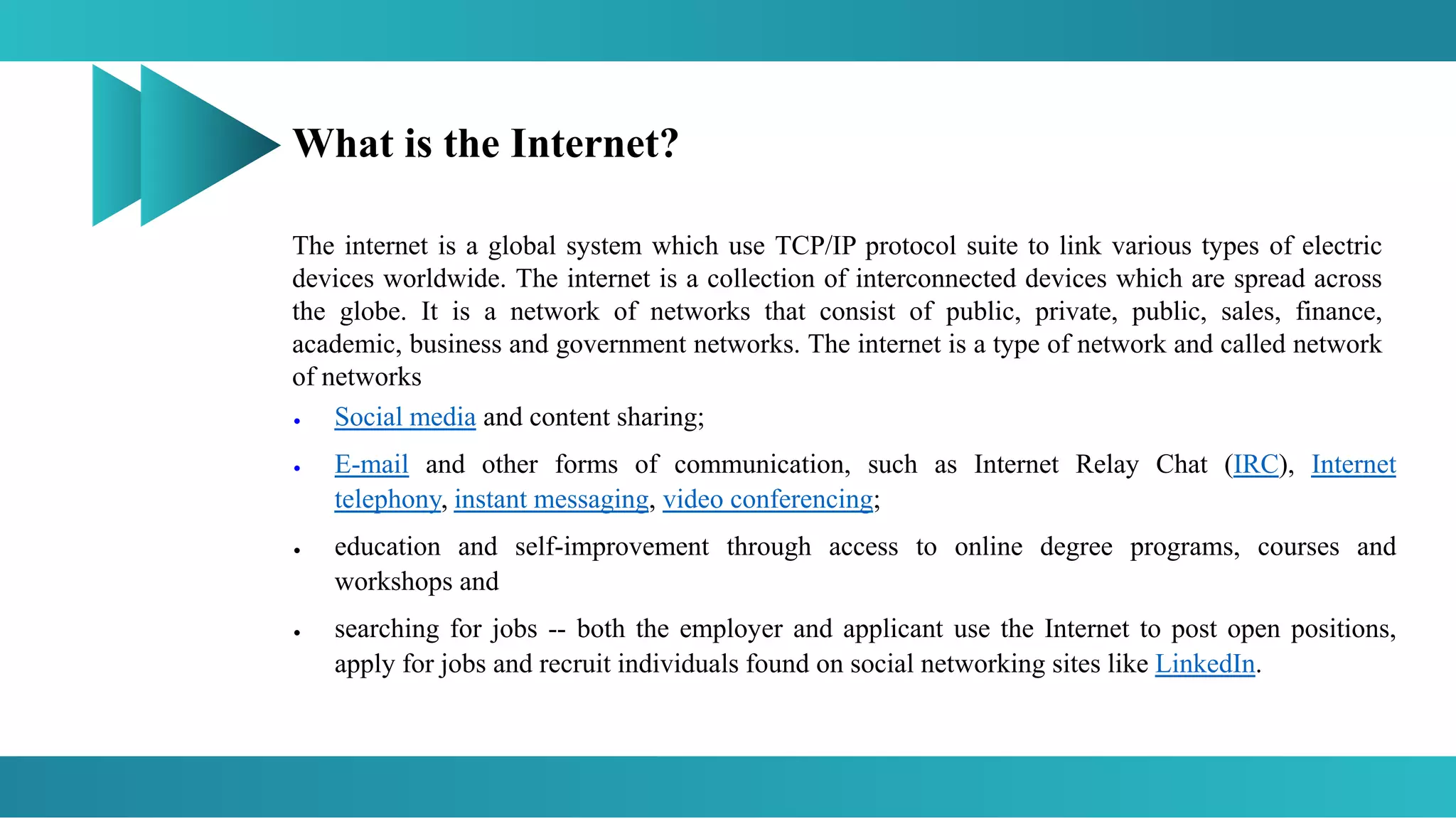 What is the Internet?
The internet is a global system which use TCP/IP protocol suite to link various types of electric
devices worldwide. The internet is a collection of interconnected devices which are spread across
the globe. It is a network of networks that consist of public, private, public, sales, finance,
academic, business and government networks. The internet is a type of network and called network
of networks
 Social media and content sharing;
 E-mail and other forms of communication, such as Internet Relay Chat (IRC), Internet
telephony, instant messaging, video conferencing;
 education and self-improvement through access to online degree programs, courses and
workshops and
 searching for jobs -- both the employer and applicant use the Internet to post open positions,
apply for jobs and recruit individuals found on social networking sites like LinkedIn.
 