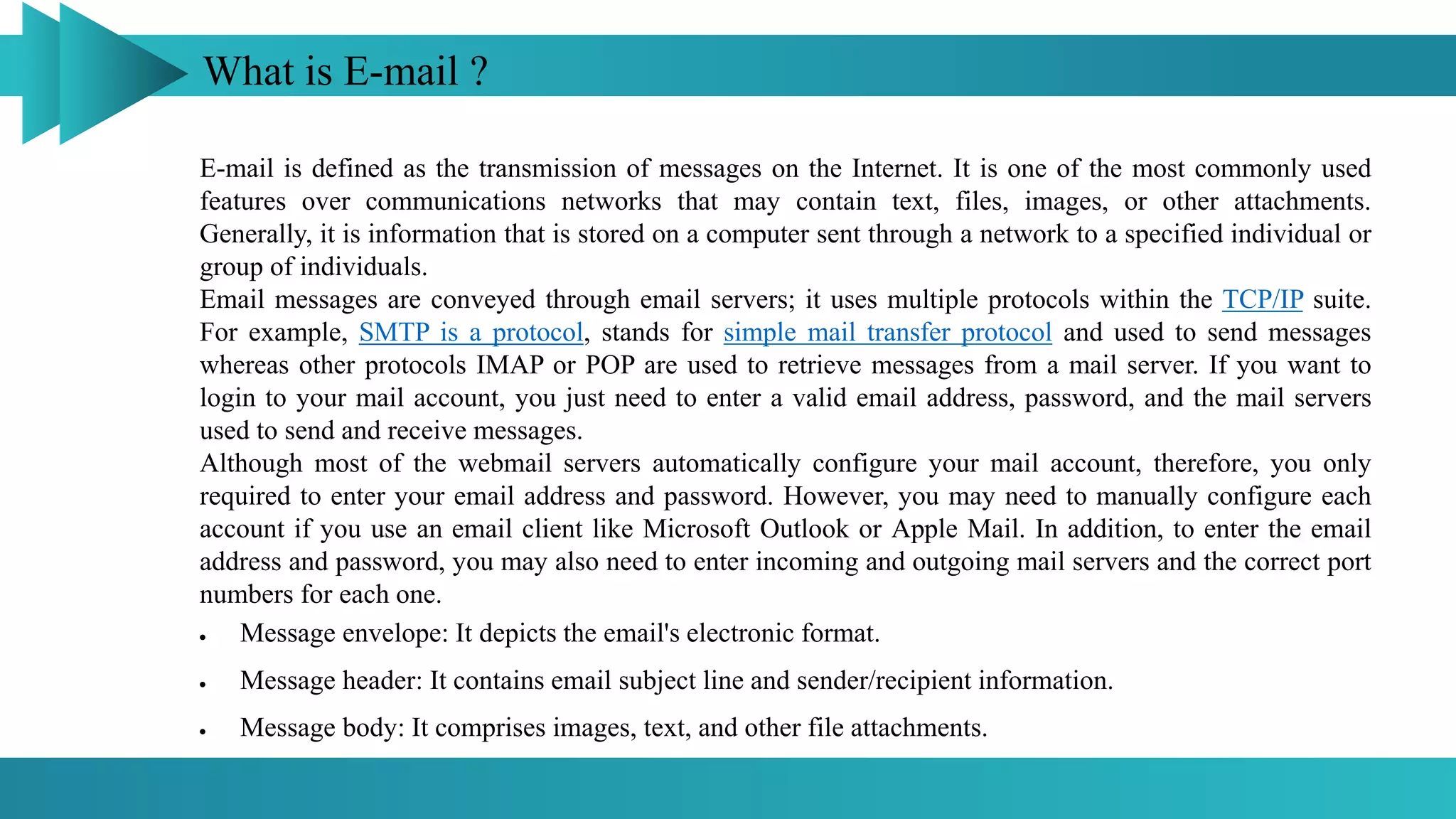 What is E-mail ?
E-mail is defined as the transmission of messages on the Internet. It is one of the most commonly used
features over communications networks that may contain text, files, images, or other attachments.
Generally, it is information that is stored on a computer sent through a network to a specified individual or
group of individuals.
Email messages are conveyed through email servers; it uses multiple protocols within the TCP/IP suite.
For example, SMTP is a protocol, stands for simple mail transfer protocol and used to send messages
whereas other protocols IMAP or POP are used to retrieve messages from a mail server. If you want to
login to your mail account, you just need to enter a valid email address, password, and the mail servers
used to send and receive messages.
Although most of the webmail servers automatically configure your mail account, therefore, you only
required to enter your email address and password. However, you may need to manually configure each
account if you use an email client like Microsoft Outlook or Apple Mail. In addition, to enter the email
address and password, you may also need to enter incoming and outgoing mail servers and the correct port
numbers for each one.
 Message envelope: It depicts the email's electronic format.
 Message header: It contains email subject line and sender/recipient information.
 Message body: It comprises images, text, and other file attachments.
 
