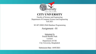 CITY UNIVERSITY
Faculty of Science and Engineering
Department of Computer Science and Engineering
Fall 2021
SE 407 (MSE):Web Database Programming
Assignment - 01
Submitted To
Pranab Bandhu Nath
Lecturer
Department of CSE
City University, Bangladesh
Submission Date: 18/05/2021
 