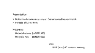 Presentation:
 Distinction between Assessment, Evaluation and Measurement.
 Purpose of Assessment
Present by:
Habeeb basheer (bsf1902965)
Hidayatul haq (bsf1903069)
Class:
B.Ed. (hons) 4th semester evening
 