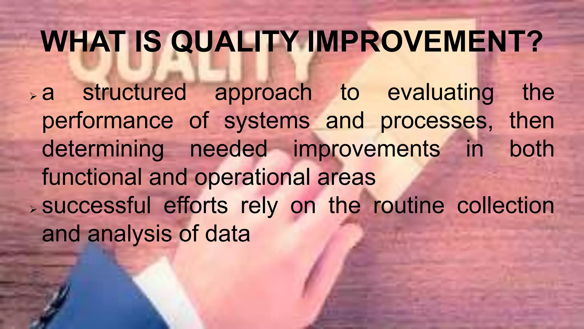 WHAT IS QUALITY IMPROVEMENT?
 a structured approach to evaluating the
performance of systems and processes, then
determining needed improvements in both
functional and operational areas
 successful efforts rely on the routine collection
and analysis of data
 