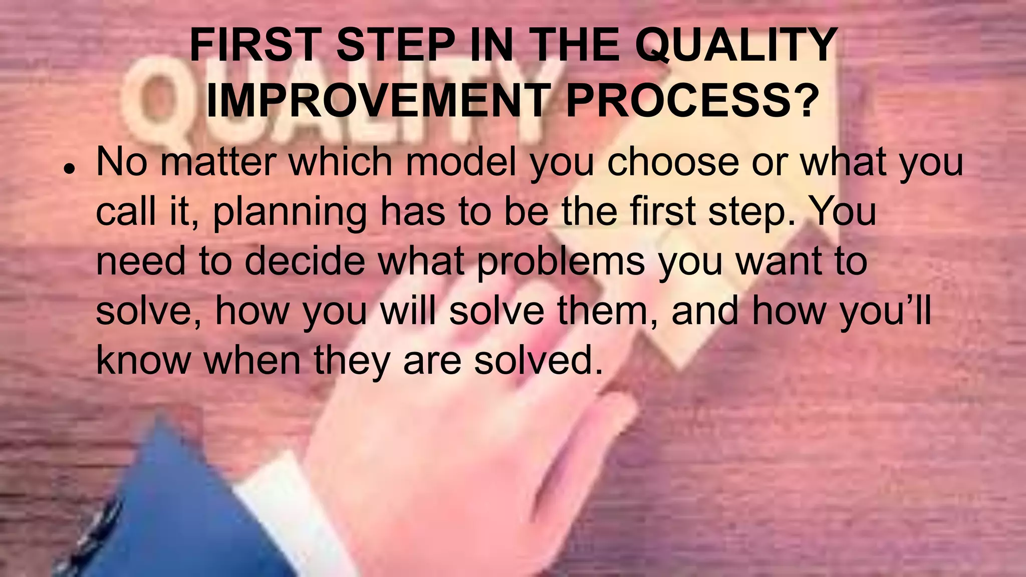 FIRST STEP IN THE QUALITY
IMPROVEMENT PROCESS?
 No matter which model you choose or what you
call it, planning has to be the first step. You
need to decide what problems you want to
solve, how you will solve them, and how you’ll
know when they are solved.
 