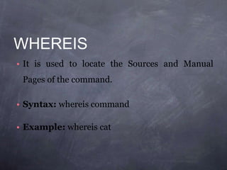 WHEREIS
• It is used to locate the Sources and Manual
Pages of the command.
• Syntax: whereis command
• Example: whereis cat
 