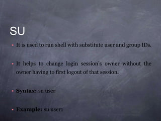 SU
• It is used to run shell with substitute user and group IDs.
• It helps to change login session’s owner without the
owner having to first logout of that session.
• Syntax: su user
• Example: su user1
 