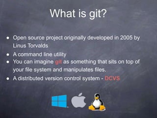 What is git?
● Open source project originally developed in 2005 by
Linus Torvalds
● A command line utility
● You can imagine git as something that sits on top of
your file system and manipulates files.
● A distributed version control system - DCVS
 