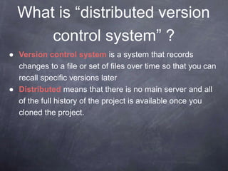 What is “distributed version
control system” ?
● Version control system is a system that records
changes to a file or set of files over time so that you can
recall specific versions later
● Distributed means that there is no main server and all
of the full history of the project is available once you
cloned the project.
 