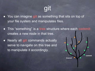 ● You can imagine git as something that sits on top of
your file system and manipulates files.
● This “something” is a tree structure where each commit
creates a new node in that tree.
● Nearly all git commands actually
serve to navigate on this tree and
to manipulate it accordingly.
git
branch
commit
 