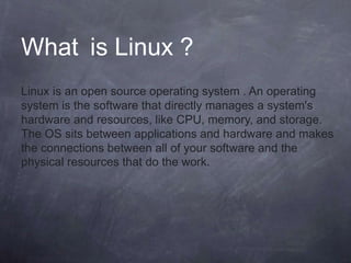 What is Linux ?
Linux is an open source operating system . An operating
system is the software that directly manages a system's
hardware and resources, like CPU, memory, and storage.
The OS sits between applications and hardware and makes
the connections between all of your software and the
physical resources that do the work.
 