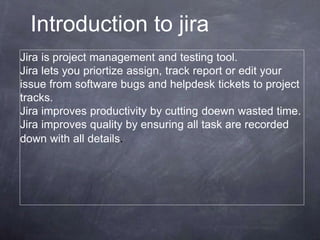 Jira is project management and testing tool.
Jira lets you priortize assign, track report or edit your
issue from software bugs and helpdesk tickets to project
tracks.
Jira improves productivity by cutting doewn wasted time.
Jira improves quality by ensuring all task are recorded
down with all details.
Introduction to jira
 