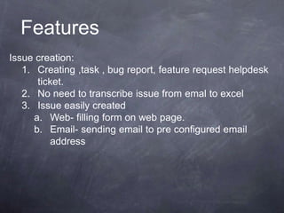 Issue creation:
1. Creating ,task , bug report, feature request helpdesk
ticket.
2. No need to transcribe issue from emal to excel
3. Issue easily created
a. Web- filling form on web page.
b. Email- sending email to pre configured email
address
Features
 