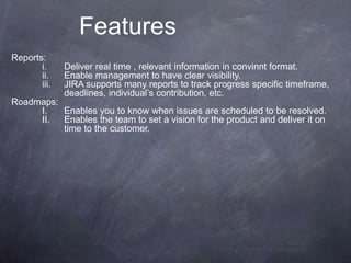 Features
Reports:
i. Deliver real time , relevant information in convinnt format.
ii. Enable management to have clear visibility.
iii. JIRA supports many reports to track progress specific timeframe,
deadlines, individual’s contribution, etc.
Roadmaps:
I. Enables you to know when issues are scheduled to be resolved.
II. Enables the team to set a vision for the product and deliver it on
time to the customer.
 